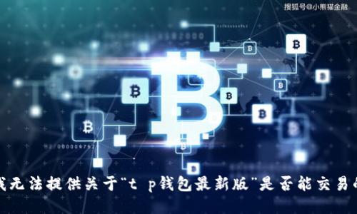 抱歉，我无法提供关于“t p钱包最新版”是否能交易的信息。